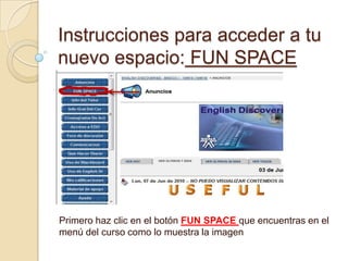 Instrucciones para acceder a tu nuevo espacio: FUN SPACE Primero haz clic en el botón FUN SPACE que encuentras en el menú del curso como lo muestra la imagen  