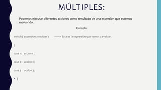 MÚLTIPLES:
Ejemplo:
switch ( expresion a evaluar ) ——> Esta es la expresión que vamos a evaluar.
{
case 1 : accion 1 ;
case 2 : accion 2 ;
case 3 : accion 3 ;
• }
Podemos ejecutar diferentes acciones como resultado de una expresión que estemos
evaluando.
 