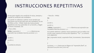 INSTRUCCIONES REPETITIVAS
Sirven para repetir una condición N veces, siempre y
cuando la condición sea verdadera.
a) Cuando no sabemos cuántas veces tendrá que
ejecutarse una acción para que sea verdadera, se usa
el While y el Do – While. Estas dos instrucciones
repetitivas son muy parecidas en su función, y llegan
al mismo resultado. Sol
– Para while:
While ( expresión ) ——> Mientras esa
expresión sea verdadera hará las acciones 1 y 2.
{
acción 1;
acción 2;
}
o cambia la sintaxis:
– Para Do – While:
Do
{
acción 1;
acción 2;
} While ( expresión ) ——> Mientras esa expresión sea
verdadera hará las acciones 1 y 2.
b) Cuando sabemos cuántas veces queremos que se realice una
acción, pues usamos la instrucción repetitiva ” for “, su sintaxis
es la siguiente:
for ( expresión inicial ; expresión final ; incremento / decremento
)
{
acciones; ——> Hasta que no llegue a la “expresión final“, se
ejecutará la acción una y otra vez.
}
 