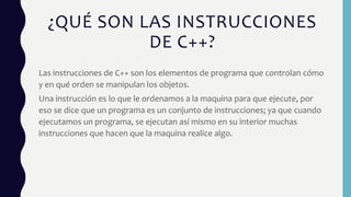 ¿QUÉ SON LAS INSTRUCCIONES
DE C++?
Las instrucciones de C++ son los elementos de programa que controlan cómo
y en qué orden se manipulan los objetos.
Una instrucción es lo que le ordenamos a la maquina para que ejecute, por
eso se dice que un programa es un conjunto de instrucciones; ya que cuando
ejecutamos un programa, se ejecutan así mismo en su interior muchas
instrucciones que hacen que la maquina realice algo.
 