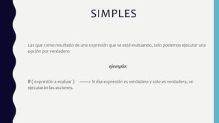 SIMPLES
Las que como resultado de una expresión que se esté evaluando, solo podemos ejecutar una
opción por verdadero
ejemplo:
if ( expresión a evaluar ) ——> Si ésa expresión es verdadera y solo es verdadera, se
ejecutarán las acciones.
 