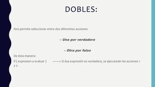 DOBLES:
Nos permite seleccionar entre dos diferentes acciones:
– Una por verdadero
– Otra por falso
De ésta manera:
if ( expresion a evaluar ) ——> Si ésa expresión es verdadera, se ejecutarán las acciones 1
y 2.
 