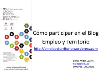 Cómo participar en el Blog
   Empleo y Territorio
http://empleoyterritorio.wordpress.com


                       Blanca Mides Ugarte
                       miedes@uhu.es
                       @MOPTE_UHU/UCO
                                         1
 