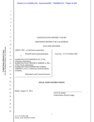 Case5:11-cv-01846-LHK Document1901 Filed08/21/12 Page1 of 109



                                          1

                                          2

                                          3

                                          4

                                          5

                                          6

                                          7

                                          8                                UNITED STATES DISTRICT COURT
                                          9
                                                                         NORTHERN DISTRICT OF CALIFORNIA
                                          10
                                                                                   SAN JOSE DIVISION
For the Northern District of California




                                          11
                                               APPLE, INC., a California corporation,        )
    United States District Court




                                          12                                                 )
                                                            Plaintiff and Counterdefendant,  )    Case No.: 11-CV-01846-LHK
                                          13          v.                                     )
                                                                                             )
                                          14   SAMSUNG ELECTRONICS CO., LTD.,                )
                                               a Korean corporation;                         )
                                          15   SAMSUNG ELECTRONICS AMERICA, INC., )
                                               a New York corporation;                       )
                                          16   SAMSUNG TELECOMMUNICATIONS                    )
                                               AMERICA, LLC, a Delaware limited liability )
                                          17   company,                                      )
                                                                                             )
                                          18                Defendants and Counterclaimants. )
                                                                                             )
                                          19

                                          20
                                                                              FINAL JURY INSTRUCTIONS
                                          21

                                          22
                                               Dated: August 21, 2012                            _______________________________
                                          23                                                     LUCY H. KOH
                                                                                                 United States District Judge
                                          24

                                          25

                                          26

                                          27

                                          28
                                                                                            1
                                               5:11-CV-01846-LHK
                                               FINAL JURY INSTRUCTIONS
 