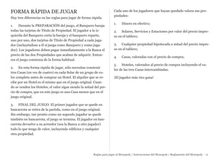 FORMA RÁPIDA DE JUGAR
Hay tres diferencias en las reglas para jugar de forma rápida.
1. Durante la PREPARACIÓN del juego, el Banquero baraja
todas las tarjetas de Título de Propiedad. El jugador a la iz-
quierda del Banquero corta la baraja y el banquero reparte,
uno por uno, dos tarjetas de Título de Propiedad a cada juga-
dor (incluyéndose a él si juega como Banquero y como juga-
dor). Los jugadores deben pagar inmediatamente a la Banca el
precio de las dos Propiedades que acaban de adquirir. Enton-
ces el juego comienza de la forma habitual.
2. En esta forma rápida de jugar, sólo necesitas construir
tres Casas (en vez de cuatro) en cada Solar de un grupo de co-
lor completo antes de comprar un Hotel. El alquiler que se re-
cibe por un Hotel es el mismo que en el juego original. Cuan-
do se venden los Hoteles, el valor sigue siendo la mitad del pre-
cio de compra, que en este juego es una Casa menos que en el
juego original.
3. FINAL DEL JUEGO. El primer jugador que se quede en
bancarrota se retira de la partida, como en el juego original.
Sin embargo, tan pronto como un segundo jugador se quede
también en bancarrota, el juego se termina. El jugador en ban-
carrota devuelve a su acreedor (sea la Banca u otro jugador)
todo lo que tenga de valor, incluyendo edificios y cualquier
otra propiedad.
Cada uno de los jugadores que hayan quedado valora sus pro-
piedades:
1. Dinero en efectivo;
2. Solares, Servicios y Estaciones por valor del precio impre-
so en el tablero;
3. Cualquier propiedad hipotecada a mitad del precio impre-
so en el tablero;
4. Casas, valoradas con el precio de compra;
5. Hoteles, valorados al precio de compra incluyendo el va-
lor de las tres Casas intercambiadas.
¡El jugador más rico gana!
Reglas para jugar al Monopoly / Instrucciones del Monopoly / Reglamento del Monopoly - 11
 