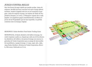 JUEGO CONTRA-RELOJ
Hay otra forma de jugar rápido que puedes probar. Antes de
empezar, decidid una hora concreta en la que el juego deberá
terminar, siendo el jugador más rico en ese momento el que
gane. Antes de empezar el juego, las tarjetas de Título de Pro-
piedad se barajan y se corta, y el Banquero reparte dos a cada
jugador. Los jugadores pagan inmediatamente a la Banca el
precio de las Propiedades que les han repartido y la partida
continúa como en el juego original.
MONOPOLY. Parker Brothers' Real Estate Trading Game
MONOPOLY®, el diseño distintivo del tablero de juego, las
cuatro esquinas cuadra as, al igual que cada uno de los elemen-
tos distintivos del tablero y las piezas de juego son marcas re-
gistradas de Tonka Corporation para su juego de intercambio
de inmobiliaria y equipo de juego. © 1935, 1946, 1961, 1985,
1994 Parker Brothers, Division de Tonka Corporation, Bever-
ly, MA 01915. Fabricado en U.S.A.
Reglas para jugar al Monopoly / Instrucciones del Monopoly / Reglamento del Monopoly - 12
 