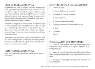 RESUMEN DEL MONOPOLY
MONOPOLY es el juego de comprar, alquilar o vender Propie-
dades, para obtener grandes beneficios, de forma que uno de
los jugadores llegue a ser el más rico y, por consiguiente, el ga-
nador. Partiendo de la casilla de “SALIDA”, mueve tu peón al-
rededor del tablero según la puntuación que obtengas en los
dados. Cuando caigas sobre una Propiedad que nadie posea
todavía, puedes comprársela a la Banca.
Si decides no comprarla, la Banca la vende en subasta al mejor
postor. Los jugadores que tienen Propiedades cobran un alqui-
ler a los demás jugadores que caen en ellas. Edificar Casas y
Hoteles aumenta considerablemente el alquiler que debe pa-
garse, por lo que es muy conveniente construir sobre el mayor
número de Solares.
Si necesitas ganar más dinero, la Banca puede darte una hipo-
teca sobre tus Propiedades. Debes seguir siempre las instruc-
ciones que te den las cartas de Caja de Comunidad y de Suer-
te. A veces te mandarán a la cárcel.
OBJETIVO DEL MONOPOLY
Ser el único jugador que quede en la partida que no esté en
bancarrota.
CONTENIDO CAJA DEL MONOPOLY
• 1 tablero de juego
• 10 Peones (incluye 2 de repuesto)
• 28 Tarjetas de Título de Propiedad
• 16 Cartas de Suerte
• 16 Cartas de Caja de Comunidad
• 1 Paquete de billetes de la Banca MONOPOLY
• 32 Casas
• 12 Hoteles
• 2 dados
PREPARACIÓN DEL MONOPOLY
1. Coloca las Casas, Hoteles, Títulos de Propiedad y el dine-
ro (ordenado según su valor) en los espacios separados en la
bandeja del juego.
2. Separa las cartas de Caja de Comunidad y de Suerte, bará-
jalas y ponlas boca abajo sobre el correspondiente lugar del ta-
blero.
3. Cada jugador elige un peón para jugar y lo sitúa en la casi-
lla de “SALIDA”.
Reglas para jugar al Monopoly / Instrucciones del Monopoly / Reglamento del Monopoly - 3
 