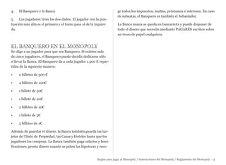 4. El Banquero y la Banca
5. Los jugadores tiran los dos dados. El jugador con la pun-
tuación más alta es el primero y el turno pasa al de la izquier-
da.
EL BANQUERO EN EL MONOPOLY
Se elige a un jugador para que sea Banquero. Si existen más
de cinco jugadores, el Banquero puede decidir dedicarse sólo
a llevar la Banca. El Banquero da a cada jugador 1.500 E repar-
tidos de la siguiente manera:
• 2 billetes de 500 €
• 4 billetes de 100€
• 1 billete de 50€
• 1 billete de 20€
• 2 billetes de 10€
• 1 billete de 5€
• 5 billetes de 1€
Además de guardar el dinero, la Banca también guarda las tar-
jetas de Título de Propiedad, las Casas y Hoteles hasta que los
jugadores los compran. La Banca también paga salarios y boni-
ficaciones, presta dinero cuando se piden las hipotecas y reco-
ge todos los impuestos, multas, préstamos e intereses. En caso
de subastas, el Banquero es también el Subastador.
La Banca nunca se queda en bancarrota y puede disponer de
todo el dinero que necesite mediante PAGARÉS escritos sobre
un trozo de papel cualquiera.
Reglas para jugar al Monopoly / Instrucciones del Monopoly / Reglamento del Monopoly - 4
 