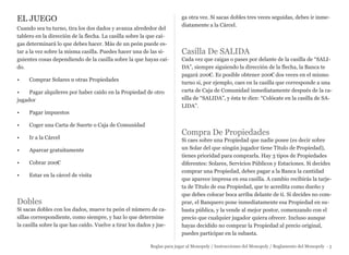 EL JUEGO
Cuando sea tu turno, tira los dos dados y avanza alrededor del
tablero en la dirección de la flecha. La casilla sobre la que cai-
gas determinará lo que debes hacer. Más de un peón puede es-
tar a la vez sobre la misma casilla. Puedes hacer una de las si-
guientes cosas dependiendo de la casilla sobre la que hayas caí-
do.
• Comprar Solares u otras Propiedades
• Pagar alquileres por haber caído en la Propiedad de otro
jugador
• Pagar impuestos
• Coger una Carta de Suerte o Caja de Comunidad
• Ir a la Cárcel
• Aparcar gratuitamente
• Cobrar 200€
• Estar en la cárcel de visita
Dobles
Si sacas dobles con los dados, mueve tu peón el número de ca-
sillas correspondiente, como siempre, y haz lo que determine
la casilla sobre la que has caído. Vuelve a tirar los dados y jue-
ga otra vez. Si sacas dobles tres veces seguidas, debes ir inme-
diatamente a la Cárcel.
Casilla De SALIDA
Cada vez que caigas o pases por delante de la casilla de “SALI-
DA”, siempre siguiendo la dirección de la flecha, la Banca te
pagará 200€. Es posible obtener 200€ dos veces en el mismo
turno si, por ejemplo, caes en la casilla que corresponde a una
carta de Caja de Comunidad inmediatamente después de la ca-
silla de “SALIDA”, y ésta te dice: “Colócate en la casilla de SA-
LIDA”.
Compra De Propiedades
Si caes sobre una Propiedad que nadie posee (es decir sobre
un Solar del que ningún jugador tiene Título de Propiedad),
tienes prioridad para comprarla. Hay 3 tipos de Propiedades
diferentes: Solares, Servicios Públicos y Estaciones. Si decides
comprar una Propiedad, debes pagar a la Banca la cantidad
que aparece impresa en esa casilla. A cambio recibirás la tarje-
ta de Título de esa Propiedad, que te acredita como dueño y
que debes colocar boca arriba delante de ti. Si decides no com-
prar, el Banquero pone inmediatamente esa Propiedad en su-
basta pública, y la vende al mejor postor, comenzando con el
precio que cualquier jugador quiera ofrecer. Incluso aunque
hayas decidido no comprar la Propiedad al precio original,
puedes participar en la subasta.
Reglas para jugar al Monopoly / Instrucciones del Monopoly / Reglamento del Monopoly - 5
 