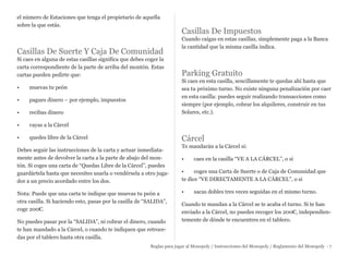 el número de Estaciones que tenga el propietario de aquella
sobre la que estás.
Casillas De Suerte Y Caja De Comunidad
Si caes en alguna de estas casillas significa que debes coger la
carta correspondiente de la parte de arriba del montón. Estas
cartas pueden pedirte que:
• muevas tu peón
• pagues dinero – por ejemplo, impuestos
• recibas dinero
• vayas a la Cárcel
• quedes libre de la Cárcel
Debes seguir las instrucciones de la carta y actuar inmediata-
mente antes de devolver la carta a la parte de abajo del mon-
tón. Si coges una carta de “Quedas Libre de la Cárcel”, puedes
guardártela hasta que necesites usarla o vendérsela a otro juga-
dor a un precio acordado entre los dos.
Nota: Puede que una carta te indique que muevas tu peón a
otra casilla. Si haciendo esto, pasas por la casilla de “SALIDA”,
coge 200€.
No puedes pasar por la “SALIDA”, ni cobrar el dinero, cuando
te han mandado a la Cárcel, o cuando te indiquen que retroce-
das por el tablero hasta otra casilla.
Casillas De Impuestos
Cuando caigas en estas casillas, simplemente paga a la Banca
la cantidad que la misma casilla indica.
Parking Gratuito
Si caes en esta casilla, sencillamente te quedas ahí hasta que
sea tu próximo turno. No existe ninguna penalización por caer
en esta casilla: puedes seguir realizando transacciones como
siempre (por ejemplo, cobrar los alquileres, construir en tus
Solares, etc.).
Cárcel
Te mandarán a la Cárcel si:
• caes en la casilla “VE A LA CÁRCEL”, o si
• coges una Carta de Suerte o de Caja de Comunidad que
te dice “VE DIRECTAMENTE A LA CÁRCEL”, o si
• sacas dobles tres veces seguidas en el mismo turno.
Cuando te mandan a la Cárcel se te acaba el turno. Si te han
enviado a la Cárcel, no puedes recoger los 200€, independien-
temente de dónde te encuentres en el tablero.
Reglas para jugar al Monopoly / Instrucciones del Monopoly / Reglamento del Monopoly - 7
 