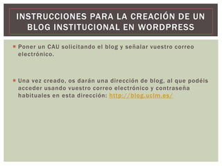  Poner un CAU solicitando el blog y señalar vuestro correo
electrónico.
 Una vez creado, os darán una dirección de blog, al que podéis
acceder usando vuestro correo electrónico y contraseña
habituales en esta dirección: http://blog.uclm.es/
INSTRUCCIONES PARA LA CREACIÓN DE UN
BLOG INSTITUCIONAL EN WORDPRESS
 