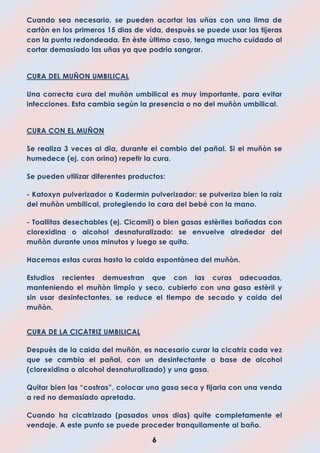 6
Cuando sea necesario, se pueden acortar las uñas con una lima de
cartòn en los primeros 15 dias de vida, despuès se puede usar las tijeras
con la punta redondeada. En èste ùltimo caso, tenga mucho cuidado al
cortar demasiado las uñas ya que podria sangrar.
CURA DEL MUÑON UMBILICAL
Una correcta cura del muñòn umbilical es muy importante, para evitar
infecciones. Esta cambia segùn la presencia o no del muñòn umbilical.
CURA CON EL MUÑON
Se realiza 3 veces al dia, durante el cambio del pañal. Si el muñòn se
humedece (ej. con orina) repetir la cura.
Se pueden utilizar diferentes productos:
- Katoxyn pulverizador o Kadermin pulverizador: se pulveriza bien la raiz
del muñòn umbilical, protegiendo la cara del bebé con la mano.
- Toallitas desechables (ej. Cicamil) o bien gasas estèriles bañadas con
clorexidina o alcohol desnaturalizado: se envuelve alrededor del
muñòn durante unos minutos y luego se quita.
Hacemos estas curas hasta la caida espontànea del muñòn.
Estudios recientes demuestran que con las curas adecuadas,
manteniendo el muñòn limpio y seco, cubierto con una gasa estèril y
sin usar desinfectantes, se reduce el tiempo de secado y caida del
muñòn.
CURA DE LA CICATRIZ UMBILICAL
Despuès de la caida del muñòn, es nacesario curar la cicatriz cada vez
que se cambia el pañal, con un desinfectante a base de alcohol
(clorexidina o alcohol desnaturalizado) y una gasa.
Quitar bien las “costras”, colocar una gasa seca y fijarla con una venda
a red no demasiado apretada.
Cuando ha cicatrizado (pasados unos dias) quite completamente el
vendaje. A este punto se puede proceder tranquilamente al baño.
 
