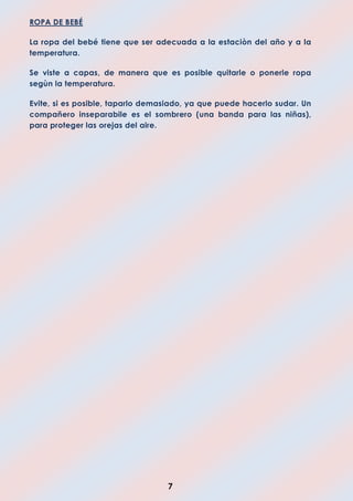 7
ROPA DE BEBÉ
La ropa del bebé tiene que ser adecuada a la estaciòn del año y a la
temperatura.
Se viste a capas, de manera que es posible quitarle o ponerle ropa
segùn la temperatura.
Evite, si es posible, taparlo demasiado, ya que puede hacerlo sudar. Un
compañero inseparabile es el sombrero (una banda para las niñas),
para proteger las orejas del aire.
 