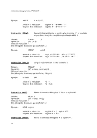 Instrucciones para programar el PIC16F877
10
Ejemplo: IORLW b’10101100’
Antes de la instrucción registro W = b’00001111’
Después de la instrucción registro W = b’10101111’
Instrucción IORWF: Operación lógica OR entre el registro W y el registro “f”, el resultado
se guarda en el registro escogido según el valor del bit d.
Sintaxis: IORWF f,d
Operación: (W) OR (f)
Ciclos de instrucción: 1
Bits del registro de estados que se afectan: Z
Ejemplo: IORWF regis,0
Antes de la instrucción regis = b’00110011 , W = b’11110000’
Después de la instrucción regis =b’00110011’ , W = b’11110011’
Instrucción MOVLW: Carga el registro W con el valor constante k.
Sintaxis: MOVLW k
Operación: (W) se carga con el valor k
Ciclos de instrucción: 1
Bits del registro de estados que se afectan: Ninguno
Ejemplo: MOVLW 5Ah
Antes de la instrucción W = ?
Después de la instrucción W = 5Ah
Instrucción MOVF: Mueve el contenido del registro “f” hacia el registro W.
Sintaxis: MOVF f
Operación: (W) se carga con (f)
Ciclos de instrucción: 1
Bits del registro de estados que se afectan: Z
Ejemplo : MOVF regis,0
Antes de la instrucción registro W = ?, regis = d’32’
Después de la instrucción registro W = d’32’
Instrucción MOVWF: Mueve el contenido del registro W al registro “f”.
 