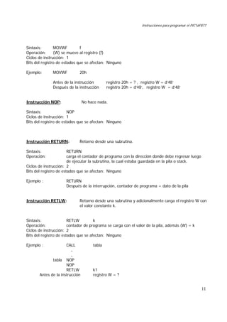 Instrucciones para programar el PIC16F877
11
Sintaxis: MOVWF f
Operación: (W) se mueve al registro (f)
Ciclos de instrucción: 1
Bits del registro de estados que se afectan: Ninguno
Ejemplo: MOVWF 20h
Antes de la instrucción registro 20h = ? , registro W = d’48’
Después de la instrucción registro 20h = d‘48’, registro W = d’48’
Instrucción NOP: No hace nada.
Sintaxis: NOP
Ciclos de instrucción: 1
Bits del registro de estados que se afectan: Ninguno
Instrucción RETURN: Retorno desde una subrutina.
Sintaxis: RETURN
Operación: carga el contador de programa con la dirección donde debe regresar luego
de ejecutar la subrutina, la cual estaba guardada en la pila o stack.
Ciclos de instrucción: 2
Bits del registro de estados que se afectan: Ninguno
Ejemplo : RETURN
Después de la interrupción, contador de programa = dato de la pila
Instrucción RETLW: Retorno desde una subrutina y adicionalmente carga el registro W con
el valor constante k.
Sintaxis: RETLW k
Operación: contador de programa se carga con el valor de la pila, además (W) = k
Ciclos de instrucción: 2
Bits del registro de estados que se afectan: Ninguno
Ejemplo : CALL tabla
.
.
tabla NOP
NOP
RETLW k1
Antes de la instrucción registro W = ?
 