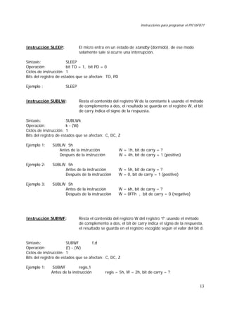 Instrucciones para programar el PIC16F877
13
Instrucción SLEEP: El micro entra en un estado de standby (dormido), de ese modo
solamente sale si ocurre una interrupción.
Sintaxis: SLEEP
Operación: bit TO = 1, bit PD = 0
Ciclos de instrucción: 1
Bits del registro de estados que se afectan: TO, PD
Ejemplo : SLEEP
Instrucción SUBLW: Resta el contenido del registro W de la constante k usando el método
de complemento a dos, el resultado se guarda en el registro W, el bit
de carry indica el signo de la respuesta.
Sintaxis: SUBLWk
Operación: k - (W)
Ciclos de instrucción: 1
Bits del registro de estados que se afectan: C, DC, Z
Ejemplo 1: SUBLW 5h
Antes de la instrucción W = 1h, bit de carry = ?
Después de la instrucción W = 4h, bit de carry = 1 (positivo)
Ejemplo 2: SUBLW 5h
Antes de la instrucción W = 5h, bit de carry = ?
Después de la instrucción W = 0, bit de carry = 1 (positivo)
Ejemplo 3: SUBLW 5h
Antes de la instrucción W = 6h, bit de carry = ?
Después de la instrucción W = 0FFh , bit de carry = 0 (negativo)
Instrucción SUBWF: Resta el contenido del registro W del registro “f” usando el método
de complemento a dos, el bit de carry indica el signo de la respuesta,
el resultado se guarda en el registro escogido según el valor del bit d.
Sintaxis: SUBWF f,d
Operación: (f) - (W)
Ciclos de instrucción: 1
Bits del registro de estados que se afectan: C, DC, Z
Ejemplo 1: SUBWF regis,1
Antes de la instrucción regis = 5h, W = 2h, bit de carry = ?
 