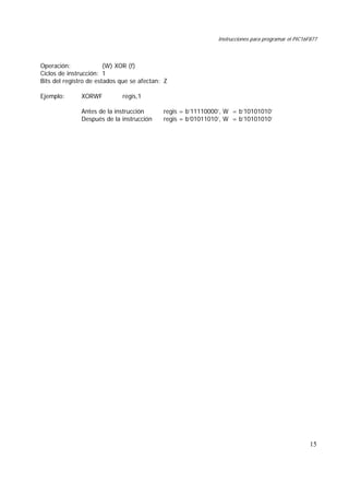Instrucciones para programar el PIC16F877
15
Operación: (W) XOR (f)
Ciclos de instrucción: 1
Bits del registro de estados que se afectan: Z
Ejemplo: XORWF regis,1
Antes de la instrucción regis = b’11110000’, W = b’10101010’
Después de la instrucción regis = b’01011010’, W = b’10101010’
 