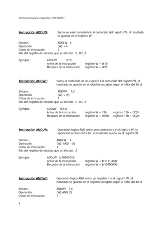 Instrucciones para programar el PIC16F877
4
Instrucción ADDLW: Suma un valor constante k al contenido del registro W, el resultado
se guarda en el registro W.
Sintaxis: ADDLW k
Operación: (W) + k
Ciclos de instrucción: 1
Bits del registro de estados que se afectan: C, DC, Z
Ejemplo : ADDLW d’15’
Antes de la instrucción registro W = d’10’
Después de la instrucción registro W = d’25’
Instrucción ADDWF: Suma el contenido de un registro f al contenido del registro W, el
resultado se guarda en el registro escogido según el valor del bit d.
Sintaxis: ADDWF f,d
Operación: (W) + (f)
Ciclos de instrucción: 1
Bits del registro de estados que se afectan: C, DC, Z
Ejemplo: ADDWF 15h,0
Antes de la instrucción registro W = 17h registro 15h = 0C2h
Después de la instrucción registro W = 0D9h registro 15h = 0C2h
Instrucción ANDLW: Operación lógica AND entre una constante k y el registro W, la
operación se hace bit a bit, el resultado queda en el registro W.
Sintaxis : ANDLW k
Operación : (W) AND (k)
Ciclos de instrucción : 1
Bits del registro de estados que se afectan: Z
Ejemplo: ANDLW b’10101010’
Antes de la instrucción registro W = b’11110000’
Después de la instrucción registro W = b’10100000’
Instrucción ANDWF: Operación lógica AND entre un registro f y el registro W, el
resultado se guarda en el registro escogido según el valor del bit d.
Sintaxis : ANDWF f,d
Operación : (W) AND (f)
Ciclos de instrucción : 1
 