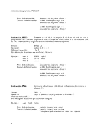 Instrucciones para programar el PIC16F877
6
Antes de la instrucción apuntador de programa = línea 1
Después de la instrucción si el bit 0 del registro regis = 0
apuntador de programa = línea 3
si el bit 0 del registro regis = 1
apuntador de programa = línea 2
Instrucción BTFSS: Pregunta por el bit b del registro f, si dicho bit está en uno el
programa se salta una línea y ejecuta la instrucción que allí se encuentre, si el bit estaba en cero
no salta una línea sino que ejecuta la instrucción inmediatamente siguiente.
Sintaxis : BTFSS f,b
Operación : salta si (f<b>) = 1
Ciclos de instrucción : 1 ó 2
Bits del registro de estados que se afectan: Ninguno
Ejemplo : línea 1 BTFSS regis,0
línea 2 GOTO inicio
línea 3 ..........
Antes de la instrucción apuntador de programa = línea 1
Después de la instrucción si el bit 0 del registro regis = 1
apuntador de programa = línea 3
si el bit 0 del registro regis = 0
apuntador de programa = línea 2
Instrucción CALL: Llama una subrutina que está ubicada en la posición de memoria o
etiqueta “k”.
Sintaxis : CALL k
Operación : carga el apuntador de programa con la dirección “K”
Ciclos de instrucción : 2
Bits del registro de estados que se afectan: Ninguno
Ejemplo : aquí CALL rutina
Antes de la instrucción contador de programa = aquí
Después de la instrucción contador de programa = rutina
En la pila se guarda la dirección “aquí” para regresar
 