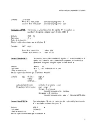 Instrucciones para programar el PIC16F877
9
Ejemplo: GOTO ciclo
Antes de la instrucción contador de programa = ?
Después de la instrucción contador de programa = ciclo
Instrucción INCF: Incrementa en uno el contenido del registro “f”, el resultado se
guarda en el registro escogido según el valor del bit d.
Sintaxis: INCF f,d
Operación: (f) + 1
Ciclos de instrucción: 1
Bits del registro de estados que se afectan: Z
Ejemplo : INCF regis,1
Antes de la instrucción regis = d’24’
Después de la instrucción regis = d’25’
Instrucción INCFSZ: Incrementa en uno el contenido del registro “f”, si el contenido de “f”
queda en 00 el micro salta una línea del programa, el resultado se
guarda en el registro escogido según el valor del bit d.
Sintaxis: INCFSZ f,d
Operación: (f) + 1 , salta si el resultado es cero
Ciclos de instrucción: 1 (2)
Bits del registro de estados que se afectan: Ninguno
Ejemplo: aquí DECFSZ regis, 1
GOTO ciclo
continúa.....
Antes de la instrucción contador de programa = aquí
Después de la instrucción regis = regis + 1
si regis = 0, entonces
contador de programa = continua
si regis no es 0, entonces
contador de programa = aquí + 1 (ejecuta GOTO ciclo)
Instrucción IORLW: Operación lógica OR entre el contenido del registro W y la constante
k, el resultado queda en el registro W.
Sintaxis: IORLW k
Operación: (W) OR (k)
Ciclos de instrucción: 1
Bits del registro de estados que se afectan: Z
 
