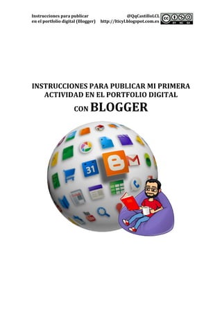 Instrucciones	para	publicar	 @QqCastilloLCL	
en	el	portfolio	digital	(Blogger)	 http://lticyl.blogspot.com.es	 	
	
	
	
	
	
	
	
	
	
	
	
INSTRUCCIONES	PARA	PUBLICAR	MI	PRIMERA	
ACTIVIDAD	EN	EL	PORTFOLIO	DIGITAL	
CON	BLOGGER	
	
	
	
	
	
	
	
	
	
	
	
	
	 	
 