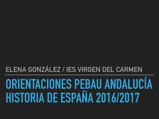 ORIENTACIONES PEBAU ANDALUCÍA
HISTORIA DE ESPAÑA 2016/2017
ELENA GONZÁLEZ / IES VIRGEN DEL CARMEN
 