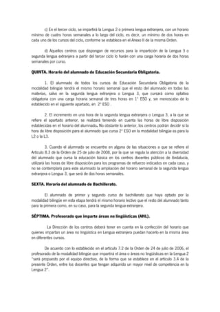 c) En el tercer ciclo, se impartirá la Lengua 2 o primera lengua extranjera, con un horario
mínimo de cuatro horas semanales a lo largo del ciclo, es decir, un mínimo de dos horas en
cada uno de los cursos del ciclo, conforme se establece en el Anexo II de la misma Orden.

       d) Aquellos centros que dispongan de recursos para la impartición de la Lengua 3 o
segunda lengua extranjera a partir del tercer ciclo lo harán con una carga horaria de dos horas
semanales por curso.

QUINTA. Horario del alumnado de Educación Secundaria Obligatoria.

        1. El alumnado de todos los cursos de Educación Secundaria Obligatoria de la
modalidad bilingüe tendrá el mismo horario semanal que el resto del alumnado en todas las
materias, salvo en la segunda lengua extranjera o Lengua 3, que cursará como optativa
obligatoria con una carga horaria semanal de tres horas en 1º ESO y, sin menoscabo de lo
establecido en el siguiente apartado, en 2º ESO .

        2. El incremento en una hora de la segunda lengua extranjera o Lengua 3, a la que se
refiere el apartado anterior, se realizará teniendo en cuenta las horas de libre disposición
establecidas en el horario del alumnado. No obstante lo anterior, los centros podrán decidir si la
hora de libre disposición para el alumnado que cursa 2º ESO en la modalidad bilingüe es para la
L2 o la L3.

         3. Cuando el alumnado se encuentre en alguna de las situaciones a que se refiere el
Artículo 8.3 de la Orden de 25 de julio de 2008, por la que se regula la atención a la diversidad
del alumnado que cursa la educación básica en los centros docentes públicos de Andalucía,
utilizará las horas de libre disposición para los programas de refuerzo indicados en cada caso, y
no se contemplará para este alumnado la ampliación del horario semanal de la segunda lengua
extranjera o Lengua 3, que será de dos horas semanales.

SEXTA. Horario del alumnado de Bachillerato.

        El alumnado de primer y segundo curso de bachillerato que haya optado por la
modalidad bilingüe en esta etapa tendrá el mismo horario lectivo que el resto del alumnado tanto
para la primera como, en su caso, para la segunda lengua extranjera.

SÉPTIMA. Profesorado que imparte áreas no lingüísticas (ANL).

          La Dirección de los centros deberá tener en cuenta en la confección del horario que
quienes impartan un área no lingüística en Lengua extranjera puedan hacerlo en la misma área
en diferentes cursos.

        De acuerdo con lo establecido en el artículo 7.2 de la Orden de 24 de julio de 2006, el
profesorado de la modalidad bilingüe que impartirá el área o áreas no lingüísticas en la Lengua 2
“será propuesto por el equipo directivo, de la forma que se establece en el artículo 3.4 de la
presente Orden, entre los docentes que tengan adquirido un mayor nivel de competencia en la
Lengua 2”.
 