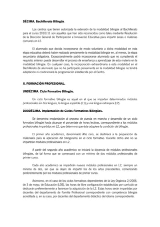 DÉCIMA. Bachillerato Bilingüe.

        Los centros que tienen autorizada la extensión de la modalidad bilingüe al Bachillerato
para el curso 2010/11 son aquellos que han sido reconocidos como tales mediante Resolución
de la Dirección General de Participación e Innovación Educativa para impartir áreas o materias
comunes en L2.

         El alumnado que decida incorporarse de modo voluntario a dicha modalidad en esta
etapa educativa deberá haber realizado previamente la modalidad bilingüe en, al menos, la etapa
secundaria obligatoria. Excepcionalmente podrá incorporarse alumnado que no cumpliendo el
requisito anterior pueda desarrollar el proceso de enseñanza y aprendizaje de esta materia en la
modalidad bilingüe. En cualquier caso, la incorporación extraordinaria a esta modalidad en el
Bachillerato de alumnado que no ha participado previamente en la modalidad bilingüe no tendrá
adaptación ni condicionará la programación establecida por el Centro.


II. FORMACIÓN PROFESIONAL.

UNDÉCIMA. Ciclo Formativo Bilingüe.

        Un ciclo formativo bilingüe es aquel en el que se imparten determinados módulos
profesionales en dos lenguas, la lengua española (L1) y una lengua extranjera (L2).

DUODÉCIMA. Implantación de Ciclos Formativos Bilingües.

        Se denomina implantación al proceso de puesta en marcha y desarrollo de un ciclo
formativo bilingüe hasta alcanzar el porcentaje de horas lectivas, correspondiente a los módulos
profesionales impartidos en L2, que determina que éste adquiere la condición de bilingüe.

        El primer año académico, denominado Año cero, se destinará a la preparación de
materiales para la aplicación del bilingüismo en el ciclo formativo. Durante dicho año no se
impartirán módulos profesionales en L2.

        A partir del segundo año académico se iniciará la docencia de módulos profesionales
bilingües, de tal forma que se comenzará con un mínimo de dos módulos profesionales de
primer curso.

        Cada año académico se impartirán nuevos módulos profesionales en L2, siempre un
mínimo de dos, sin que se dejen de impartir los de los años precedentes, comenzando
preferentemente por los módulos profesionales de primer curso.

        Asimismo, en el caso de los ciclos formativos dependientes de la Ley Orgánica 2/2006,
de 3 de mayo, de Educación (LOE), las horas de libre configuración establecidas por currículo se
dedicarán preferentemente a favorecer la adquisición de la L2. Estas horas serán impartidas por
docentes del departamento de Familia Profesional correspondiente con competencia bilingüe
acreditada o, en su caso, por docentes del departamento didáctico del idioma correspondiente.
 