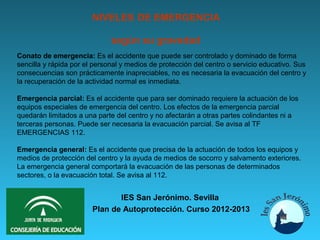 NIVELES DE EMERGENCIA

                              según su gravedad
Conato de emergencia: Es el accidente que puede ser controlado y dominado de forma
sencilla y rápida por el personal y medios de protección del centro o servicio educativo. Sus
consecuencias son prácticamente inapreciables, no es necesaria la evacuación del centro y
la recuperación de la actividad normal es inmediata.

Emergencia parcial: Es el accidente que para ser dominado requiere la actuación de los
equipos especiales de emergencia del centro. Los efectos de la emergencia parcial
quedarán limitados a una parte del centro y no afectarán a otras partes colindantes ni a
terceras personas. Puede ser necesaria la evacuación parcial. Se avisa al TF
EMERGENCIAS 112.

Emergencia general: Es el accidente que precisa de la actuación de todos los equipos y
medios de protección del centro y la ayuda de medios de socorro y salvamento exteriores.
La emergencia general comportará la evacuación de las personas de determinados
sectores, o la evacuación total. Se avisa al 112.


                               IES San Jerónimo. Sevilla
                        Plan de Autoprotección. Curso 2012-2013
 