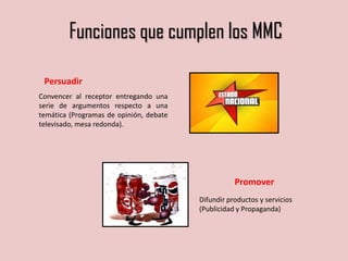 Promover
Difundir productos y servicios
(Publicidad y Propaganda)
Persuadir
Convencer al receptor entregando una
serie de argumentos respecto a una
temática (Programas de opinión, debate
televisado, mesa redonda).
Funciones que cumplen los MMC
 