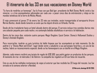 El itinerario de los 33 en sus vacaciones en Disney World
"Es hora de rendirles un homenaje", fue la frase con que Bob Iger, presidente de Walt Disney World, invitó a los
mineros -y a tres acompañantes adicionales por cada uno- a pasar cinco días de entretención y relajo en los
mundos temáticos de la tierra de Mickey Mouse.
El viaje comenzará el jueves 27 de enero: los 33 más sus invitados, serán transportados al aeropuerto Arturo
Merino Benítez, desde donde tomarán un avión que los dejará directo en Orlando, Florida.
Desde ahí los trasladarán hacia un hotel ubicado dentro del parque. El servicio incluye tres comidas diarias más
una colación pequeña para cada noche y no contempla bebidas alcohólicas ni servicio a la habitación.
Dentro de los cinco días, visitarán cuatro parques: Magic Kingdom, Epcot Center, Disney's Hollywood Studios y
Disney's Animals Kingdom.
Para recorrerlos, tendrán un guía turístico de habla hispana que los acompañará en todo momento. Un día
podrán ir a "Disney Meet and Greet", lugar donde verán y saludarán a sus personajes favoritos y, en una de las
noches, habrá un reconocimiento especial, donde se les homenajeará con un desfile en el Magic Kingdom.
Además, cada minero recibirá una tarjeta de regalo de US$ 500, que podrá gastar en productos de los parques.
Al momento de irse -el miércoles 2 de febrero- la compañía les regalará un CD con fotos de recuerdo.
Esta es una de las múltiples invitaciones de viajes al exterior que han recibido los 33 luego del rescate. Les fue
enviada en la semana anterior a Navidad.
(El Mercurio, domingo 16/01/2011)
 