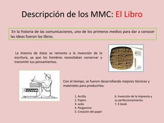 Descripción de los MMC: El Libro
Con el tiempo, se fueron desarrollando mejores técnicas y
materiales para producirlos.
En la historia de las comunicaciones, uno de los primeros medios para dar a conocer
las ideas fueron los libros.
La historia de éstos se remonta a la invención de la
escritura, ya que los hombres necesitaban conservar y
transmitir sus pensamientos.
1. Arcilla
2. Papiro
3. seda
4. Pergamino
5. Creación del papel
6. Invención de la imprenta y
su perfeccionamiento.
7. E-book
 