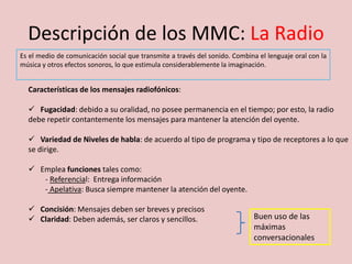 Descripción de los MMC: La Radio
Es el medio de comunicación social que transmite a través del sonido. Combina el lenguaje oral con la
música y otros efectos sonoros, lo que estimula considerablemente la imaginación.
Características de los mensajes radiofónicos:
 Fugacidad: debido a su oralidad, no posee permanencia en el tiempo; por esto, la radio
debe repetir contantemente los mensajes para mantener la atención del oyente.
 Variedad de Niveles de habla: de acuerdo al tipo de programa y tipo de receptores a lo que
se dirige.
 Emplea funciones tales como:
- Referencial: Entrega información
- Apelativa: Busca siempre mantener la atención del oyente.
 Concisión: Mensajes deben ser breves y precisos
 Claridad: Deben además, ser claros y sencillos. Buen uso de las
máximas
conversacionales
 