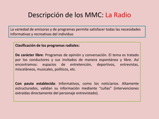 Descripción de los MMC: La Radio
La variedad de emisoras y de programas permite satisfacer todas las necesidades
informativas y recreativas del individuo
Clasificación de los programas radiales:
De carácter libre: Programas de opinión y conversación. El tema es tratado
por los conductores y sus invitados de manera espontánea y libre. Así
encontramos: espacios de entretención, deportivos, entrevistas,
misceláneos, musicales, políticos, etc.
Con pauta establecida: Informativos, como los noticiarios. Altamente
estructurados, validan su información mediante “cuñas” (intervenciones
extraídas directamente del personaje entrevistado).
 
