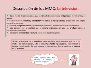 Descripción de los MMC: La televisión
 Es un medio de comunicación que combina la transmisión de imágenes en movimiento y el
sonido.
 Su finalidad es informar, entretener y orientar al telespectador, ofreciendo una amplia
gama de programas.
 Goza de una gran difusión y posee mayor relevancia en la sociedad que otros medios
 Nos permite ver la realidad en el mismo momento en que se produce como si
estuviéramos presentes.
 Nos acerca a la realidad y cultura, tanto propias como ajenas.
Si bien el mensaje de la televisión tiene similares características que los otros
medios de comunicación, éste es más impactante y persuasivo, pues mezcla la
imagen con el sonido. De esta manera el mensaje nos llega a través de la visión y
de la audición.
¿Qué recurso será más
efectivo, la imagen, la
palabra o el sonido?
 