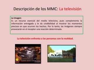 Descripción de los MMC: La televisión
La imagen:
Es un recurso esencial del medio televisivo, pues complementa la
información entregada y le da credibilidad al mostrar los momentos
precisos en que ocurren los hechos. Por lo tanto, las imágenes siempre
provocarán en el receptor una reacción determinada.
La televisión enfrenta a las personas con la realidad.
 