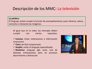 Descripción de los MMC: La televisión
La palabra:
El lenguaje verbal cumple la función de acompañamiento, pues refuerza, valora,
comenta e interpreta las imágenes.
Al igual que en la radio, los mensajes deben
cumplir con ciertos requisitos:
 Conciso: Evitar reiteraciones e información
innecesaria
 Claro: de fácil comprensión
 Amplio: evitar el lenguaje especializado.
 Dinámico: lenguaje ágil, vivaz. Uso de
distintas entonaciones para no provocar
aburrimiento y distracción
 