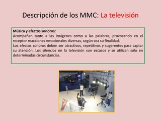 Descripción de los MMC: La televisión
Música y efectos sonoros:
Acompañan tanto a las imágenes como a las palabras, provocando en el
receptor reacciones emocionales diversas, según sea su finalidad.
Los efectos sonoros deben ser atractivos, repetitivos y sugerentes para captar
su atención. Los silencios en la televisión son escasos y se utilizan sólo en
determinadas circunstancias.
 