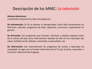 Descripción de los MMC: La televisión
Géneros televisivos:
La televisión presenta tres tipos de programas:
De entretención: Su fin es distraer al telespectador. Entre ellos encontramos las
teleseries, películas, programas de baile, deportivo, concursos y espectáculo en
general.
De formación: Son programas que orientan, informan y amplían aspectos tanto
de la cultura del país como internacional. Ejemplo de ello son los reportajes (de
salud, realidad social), debates, entrevistas a especialistas, etc.
De información: Son esencialmente los programas de noticia y reportajes de
actualidad. Se rigen por la función informativa de la TV, por lo tanto, responden a
la función referencial del lenguaje.
 