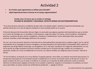 Actividad 2
• En el texto ¿qué argumentos se utilizan para disuadir?
• ¿Qué importancia tiene el Sernac en el cuerpo argumentativo?
Estudio entre 14 marcas que se venden en Santiago
PELIGRO DE INCENDIOS Y DESCARGAS DETECTÓ SERNAC EN ELECTRODOMÉSTICOS
“Ya es hora de poner atención en artefactos de bajo valor y de dudoso origen”, advirtió el organismo fiscalizador, que
además alertó que en el caso de algunos tostadores el único tostado podría ser el usuario.
El Servicio Nacional del Consumidor (Sernac) llegó a la conclusión que algunos aparatos electrodomésticos que se venden
en el centro de Santiago son un verdadero y total desastre. Luego de analizar 14 marcas, entre hervidores, onduladores,
planchas, secadores de pelo, duchas, alargadores, tostadores y sandwicheras, fueron detectadas fallas que pueden
provocar incendios y hasta descargas eléctricas a los usuarios.
Por eso “ya es hora de poner atención al mercado de los electrodomésticos de bajo precio y dudoso origen”, por lo cual los
antecedentes de la investigación fueron entregados a la Superintendencia de Electricidad y Combustibles (SEC), advirtió el
organismo que dirige Alberto Undurraga. Los alargadores, sin ir más lejos, excedieron los rangos de calentamiento. En una
de las duchas de origen brasileño (Corona) el estudio constató que la corriente de fuga, medida con el artefacto en
operación, excede con creces lo establecido en la norma. Los valores medidos son peligrosos para el usuario”, informó el
Sernac.
“En los hervidores, la situación no es muy distinta. El aparato japonés, marca Best, no contiene manual de instrucciones, la
temperatura alcanzada por el termostato excede lo establecido en la norma; el enchufe macho es del tipo 2P, es decir, no
posee conexión de tierra, por lo tanto, el artefacto no cumple con el requisito de doble protección contra el contacto
eléctrico; las dimensiones exigidas al enchufe no se cumplen; la potencia, respecto a la marcada en el artefacto, es menor
que la permitida; no posee número de certificado de aprobación...”, agregó el informe
Las Ultimas Noticias 9 de septiembre
 