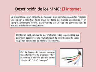 Descripción de los MMC: El internet
La informática es un conjunto de técnicas que permiten recolectar registrar
seleccionar y modificar toda clase de datos de manera automática y en
tiempo sumamente breve, estableciendo así un tipo de comunicación de
masas a través de un computador.
El internet está compuesto por múltiples redes informáticas que
permiten acceder a una multiplicidad de información de todas
las partes del mundo de manera instantánea.
Con la llegada de internet nuestro
léxico también se ha ampliado, y hoy
es común el uso de palabras como
“Facebook”, “click”, “navegar”
 