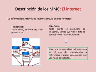 Descripción de los MMC: El internet
La información a través de Internet circula en dos formatos:
Texto plano:
Texto lineal, conformado sólo
por escritos.
Hipertexto:
Texto escrito se acompaña de
imágenes, sonido y/o video. Esto se
conoce como “texto multilineal”
Una característica clave del hipertexto
es el uso de hipervínculos o
referencias cruzadas automáticas que
van hacia otros textos.
 