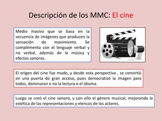 Descripción de los MMC: El cine
Medio masivo que se basa en la
secuencia de imágenes que producen la
sensación de movimiento. Se
complementa con el lenguaje verbal y
no verbal, además de la música y
efectos sonoros.
El origen del cine fue mudo, y desde esta perspectiva , se convirtió
en una puerta de gran acceso, pues democratizó la imagen para
todos, dominaran o no la lectura o el idioma.
Luego se creó el cine sonoro, y con ello el género musical, mejorando la
estética de las representaciones y elencos de los actores.
 