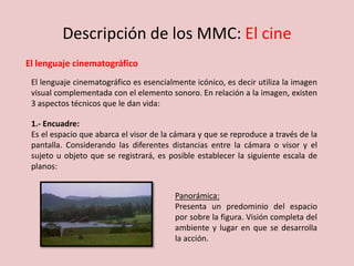 Descripción de los MMC: El cine
El lenguaje cinematográfico
El lenguaje cinematográfico es esencialmente icónico, es decir utiliza la imagen
visual complementada con el elemento sonoro. En relación a la imagen, existen
3 aspectos técnicos que le dan vida:
1.- Encuadre:
Es el espacio que abarca el visor de la cámara y que se reproduce a través de la
pantalla. Considerando las diferentes distancias entre la cámara o visor y el
sujeto u objeto que se registrará, es posible establecer la siguiente escala de
planos:
Panorámica:
Presenta un predominio del espacio
por sobre la figura. Visión completa del
ambiente y lugar en que se desarrolla
la acción.
 