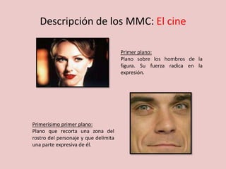 Descripción de los MMC: El cine
Primer plano:
Plano sobre los hombros de la
figura. Su fuerza radica en la
expresión.
Primerísimo primer plano:
Plano que recorta una zona del
rostro del personaje y que delimita
una parte expresiva de él.
 