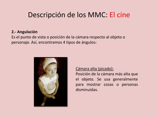 Descripción de los MMC: El cine
2.- Angulación
Es el punto de vista o posición de la cámara respecto al objeto o
personaje. Así, encontramos 4 tipos de ángulos:
Cámara alta (picado):
Posición de la cámara más alta que
el objeto. Se usa generalmente
para mostrar cosas o personas
disminuidas.
 