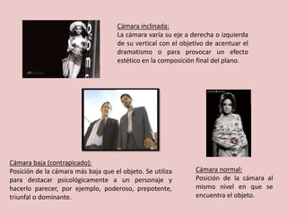 Cámara inclinada:
La cámara varía su eje a derecha o izquierda
de su vertical con el objetivo de acentuar el
dramatismo o para provocar un efecto
estético en la composición final del plano.
Cámara normal:
Posición de la cámara al
mismo nivel en que se
encuentra el objeto.
Cámara baja (contrapicado):
Posición de la cámara más baja que el objeto. Se utiliza
para destacar psicológicamente a un personaje y
hacerlo parecer, por ejemplo, poderoso, prepotente,
triunfal o dominante.
 