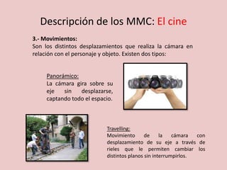 Descripción de los MMC: El cine
3.- Movimientos:
Son los distintos desplazamientos que realiza la cámara en
relación con el personaje y objeto. Existen dos tipos:
Panorámico:
La cámara gira sobre su
eje sin desplazarse,
captando todo el espacio.
Travelling:
Movimiento de la cámara con
desplazamiento de su eje a través de
rieles que le permiten cambiar los
distintos planos sin interrumpirlos.
 