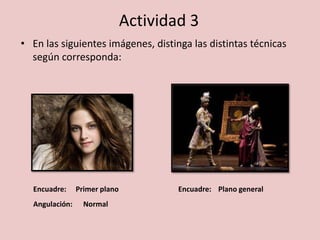 Actividad 3
• En las siguientes imágenes, distinga las distintas técnicas
según corresponda:
Encuadre: Encuadre:
Angulación:
Primer plano Plano general
Normal
 