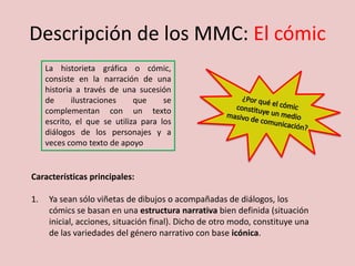 Descripción de los MMC: El cómic
La historieta gráfica o cómic,
consiste en la narración de una
historia a través de una sucesión
de ilustraciones que se
complementan con un texto
escrito, el que se utiliza para los
diálogos de los personajes y a
veces como texto de apoyo
Características principales:
1. Ya sean sólo viñetas de dibujos o acompañadas de diálogos, los
cómics se basan en una estructura narrativa bien definida (situación
inicial, acciones, situación final). Dicho de otro modo, constituye una
de las variedades del género narrativo con base icónica.
 